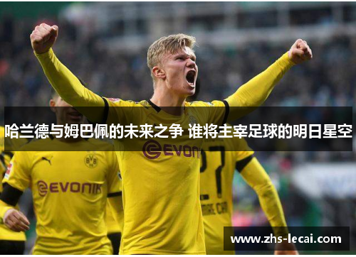 哈兰德与姆巴佩的未来之争 谁将主宰足球的明日星空 哈兰德与姆巴佩的未来之争 谁将主宰足球的明日星空